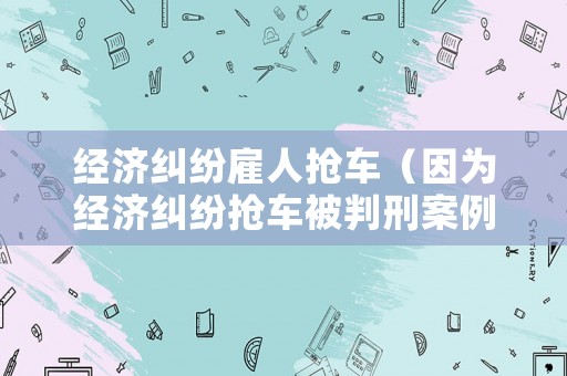 經(jīng)濟糾紛雇人搶車（因為經(jīng)濟糾紛搶車被判刑案例）