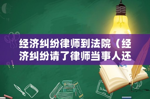 經(jīng)濟(jì)糾紛律師到法院（經(jīng)濟(jì)糾紛請(qǐng)了律師當(dāng)事人還用去嗎）
