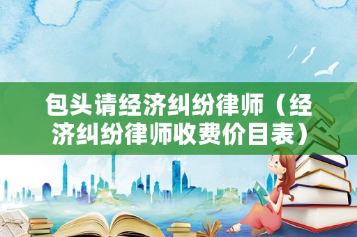 包頭請(qǐng)經(jīng)濟(jì)糾紛律師（經(jīng)濟(jì)糾紛律師收費(fèi)價(jià)目表）