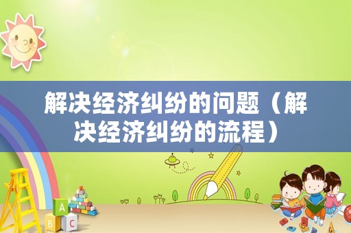 解決經(jīng)濟糾紛的問題（解決經(jīng)濟糾紛的流程）