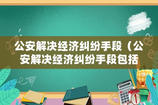 公安解決經(jīng)濟(jì)糾紛手段（公安解決經(jīng)濟(jì)糾紛手段包括）
