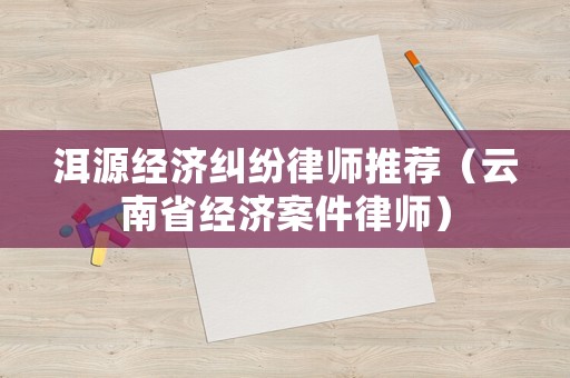 洱源經(jīng)濟(jì)糾紛律師推薦（云南省經(jīng)濟(jì)案件律師）