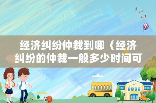 經(jīng)濟(jì)糾紛仲裁到哪（經(jīng)濟(jì)糾紛的仲裁一般多少時間可以出結(jié)果）