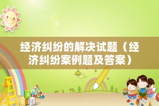 經(jīng)濟(jì)糾紛的解決試題（經(jīng)濟(jì)糾紛案例題及答案）