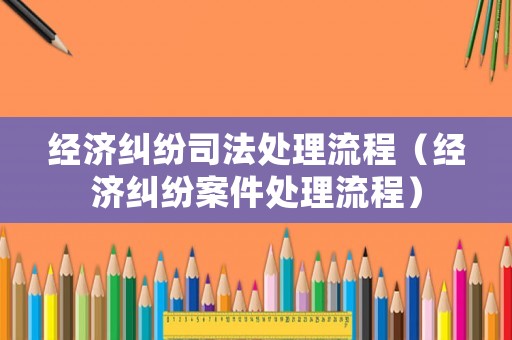 經(jīng)濟糾紛司法處理流程（經(jīng)濟糾紛案件處理流程）