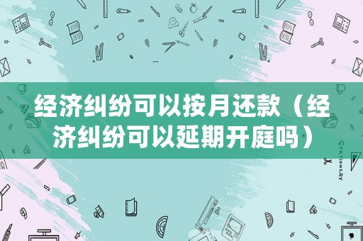 經(jīng)濟(jì)糾紛可以按月還款（經(jīng)濟(jì)糾紛可以延期開(kāi)庭嗎）