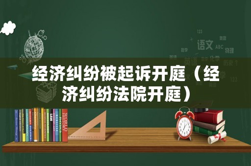 經(jīng)濟(jì)糾紛被起訴開庭（經(jīng)濟(jì)糾紛法院開庭）