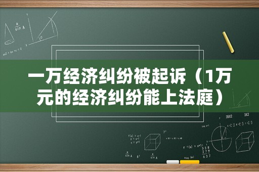 一萬經(jīng)濟糾紛被起訴（1萬元的經(jīng)濟糾紛能上法庭）