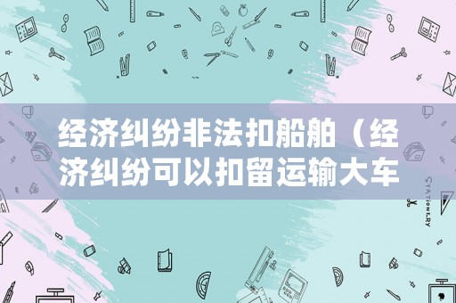經(jīng)濟(jì)糾紛非法扣船舶（經(jīng)濟(jì)糾紛可以扣留運(yùn)輸大車嗎）