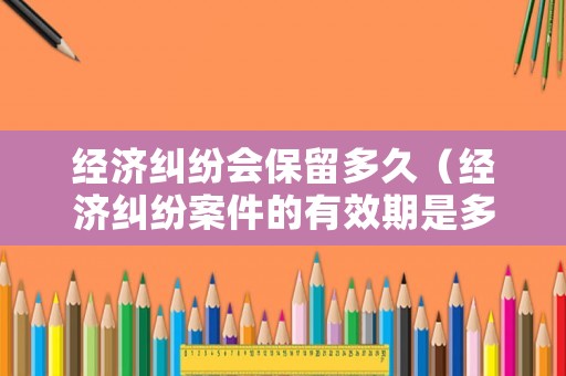 經(jīng)濟糾紛會保留多久（經(jīng)濟糾紛案件的有效期是多久）