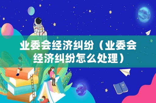 業(yè)委會經(jīng)濟(jì)糾紛（業(yè)委會經(jīng)濟(jì)糾紛怎么處理）