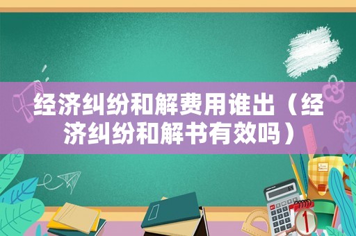 經(jīng)濟(jì)糾紛和解費(fèi)用誰(shuí)出（經(jīng)濟(jì)糾紛和解書(shū)有效嗎）