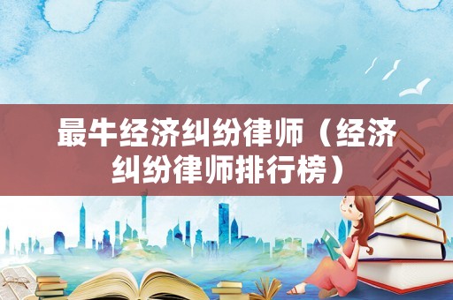 最牛經(jīng)濟糾紛律師（經(jīng)濟糾紛律師排行榜）