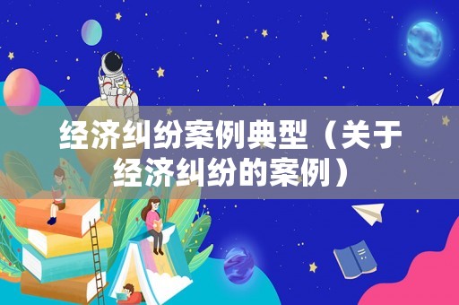 經(jīng)濟(jì)糾紛案例典型（關(guān)于經(jīng)濟(jì)糾紛的案例）