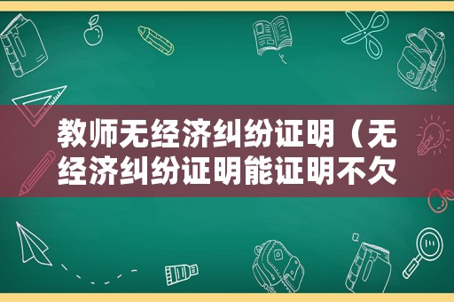 教師無(wú)經(jīng)濟(jì)糾紛證明（無(wú)經(jīng)濟(jì)糾紛證明能證明不欠錢嗎?）