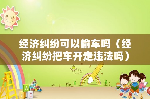 經濟糾紛可以偷車嗎（經濟糾紛把車開走違法嗎）