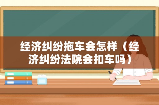經(jīng)濟糾紛拖車會怎樣（經(jīng)濟糾紛法院會扣車嗎）