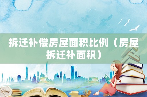 拆遷補(bǔ)償房屋面積比例（房屋拆遷補(bǔ)面積）