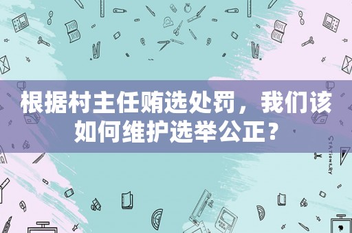 根據(jù)村主任賄選處罰，我們?cè)撊绾尉S護(hù)選舉公正？