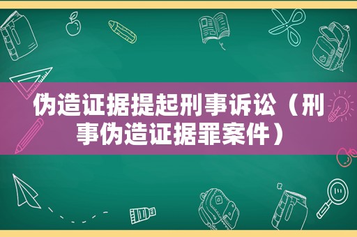 偽造證據(jù)提起刑事訴訟（刑事偽造證據(jù)罪案件）