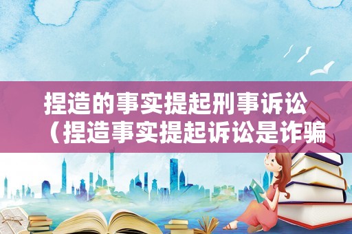 捏造的事實(shí)提起刑事訴訟（捏造事實(shí)提起訴訟是詐騙罪嗎）