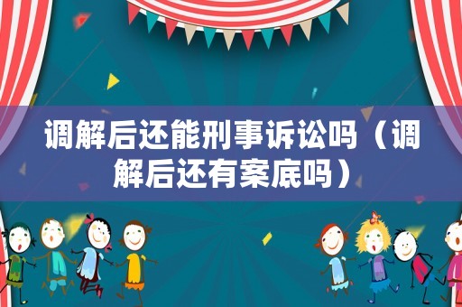 調(diào)解后還能刑事訴訟嗎（調(diào)解后還有案底嗎）