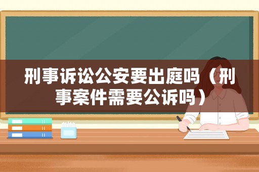 刑事訴訟公安要出庭嗎（刑事案件需要公訴嗎）