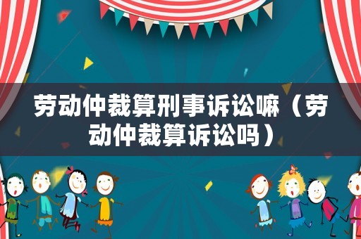 勞動仲裁算刑事訴訟嘛（勞動仲裁算訴訟嗎）