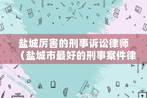 鹽城厲害的刑事訴訟律師（鹽城市最好的刑事案件律師）