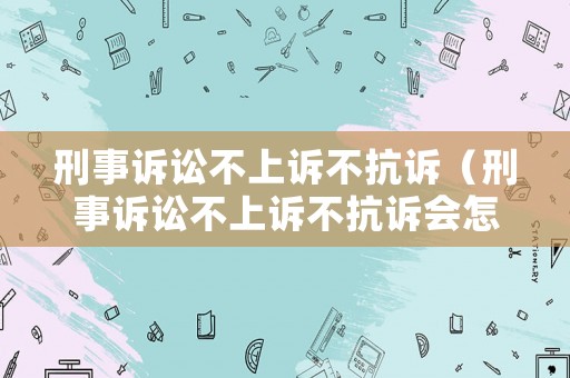 刑事訴訟不上訴不抗訴（刑事訴訟不上訴不抗訴會怎么樣）