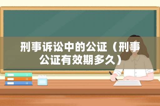 刑事訴訟中的公證（刑事公證有效期多久）