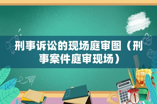 刑事訴訟的現(xiàn)場庭審圖（刑事案件庭審現(xiàn)場）