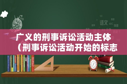 廣義的刑事訴訟活動主體（刑事訴訟活動開始的標志是）