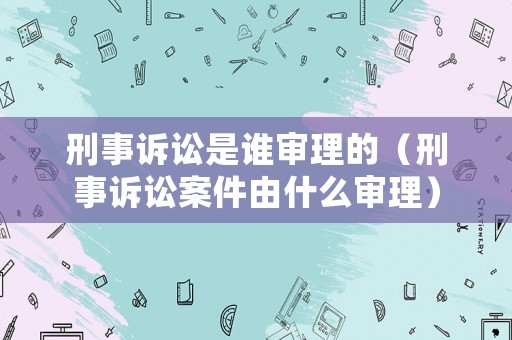 刑事訴訟是誰審理的（刑事訴訟案件由什么審理）