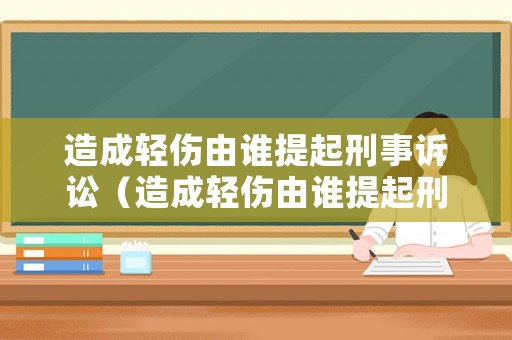 造成輕傷由誰(shuí)提起刑事訴訟（造成輕傷由誰(shuí)提起刑事訴訟呢）