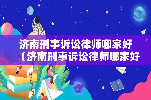 濟(jì)南刑事訴訟律師哪家好（濟(jì)南刑事訴訟律師哪家好些）
