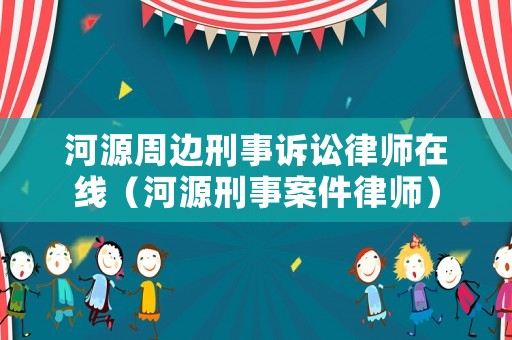 河源周邊刑事訴訟律師在線（河源刑事案件律師）