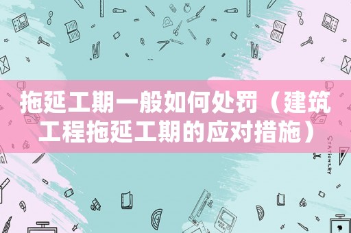 拖延工期一般如何處罰（建筑工程拖延工期的應(yīng)對措施）