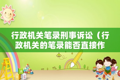 行政機(jī)關(guān)筆錄刑事訴訟（行政機(jī)關(guān)的筆錄能否直接作為證據(jù)）