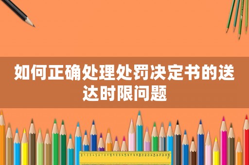 如何正確處理處罰決定書的送達(dá)時(shí)限問題