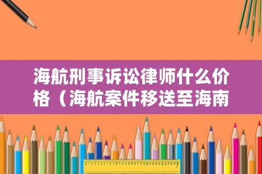 海航刑事訴訟律師什么價格（海航案件移送至海南法院審理）
