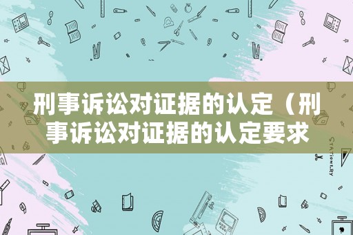 刑事訴訟對證據(jù)的認定（刑事訴訟對證據(jù)的認定要求）