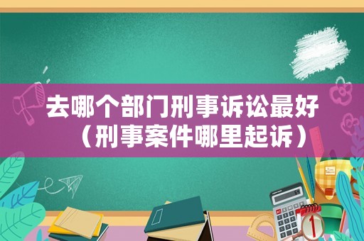 去哪個(gè)部門刑事訴訟最好（刑事案件哪里起訴）