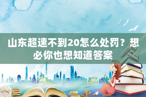 山東超速不到20怎么處罰？想必你也想知道答案