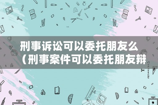 刑事訴訟可以委托朋友么（刑事案件可以委托朋友辯護(hù)嗎）