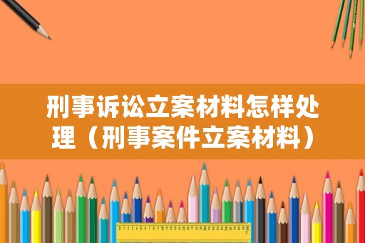 刑事訴訟立案材料怎樣處理（刑事案件立案材料）