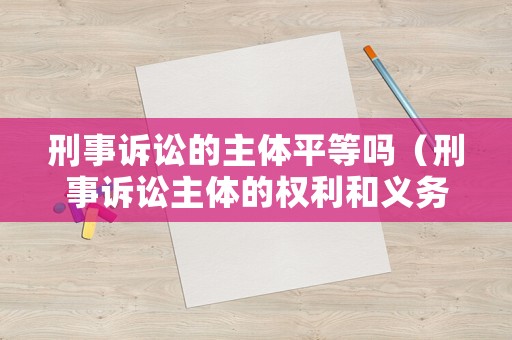 刑事訴訟的主體平等嗎（刑事訴訟主體的權(quán)利和義務(wù)）