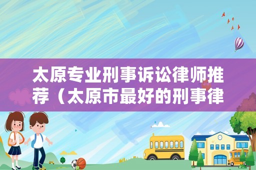 太原專業(yè)刑事訴訟律師推薦（太原市最好的刑事律師）