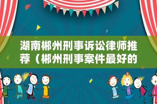 湖南郴州刑事訴訟律師推薦（郴州刑事案件最好的律師事務(wù)所）