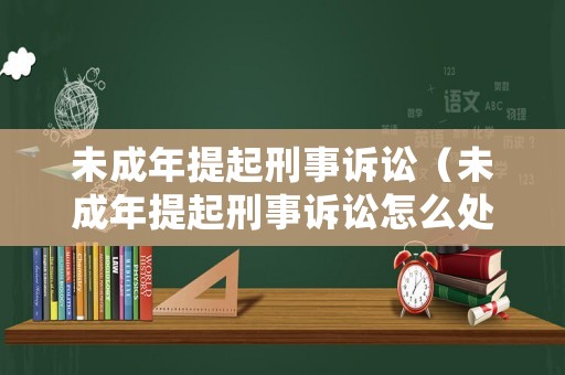 未成年提起刑事訴訟（未成年提起刑事訴訟怎么處理）